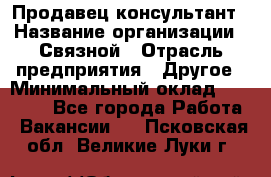 Продавец-консультант › Название организации ­ Связной › Отрасль предприятия ­ Другое › Минимальный оклад ­ 40 000 - Все города Работа » Вакансии   . Псковская обл.,Великие Луки г.